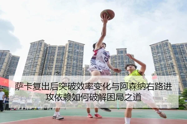 萨卡复出后突破效率变化与阿森纳右路进攻依赖如何破解困局之道